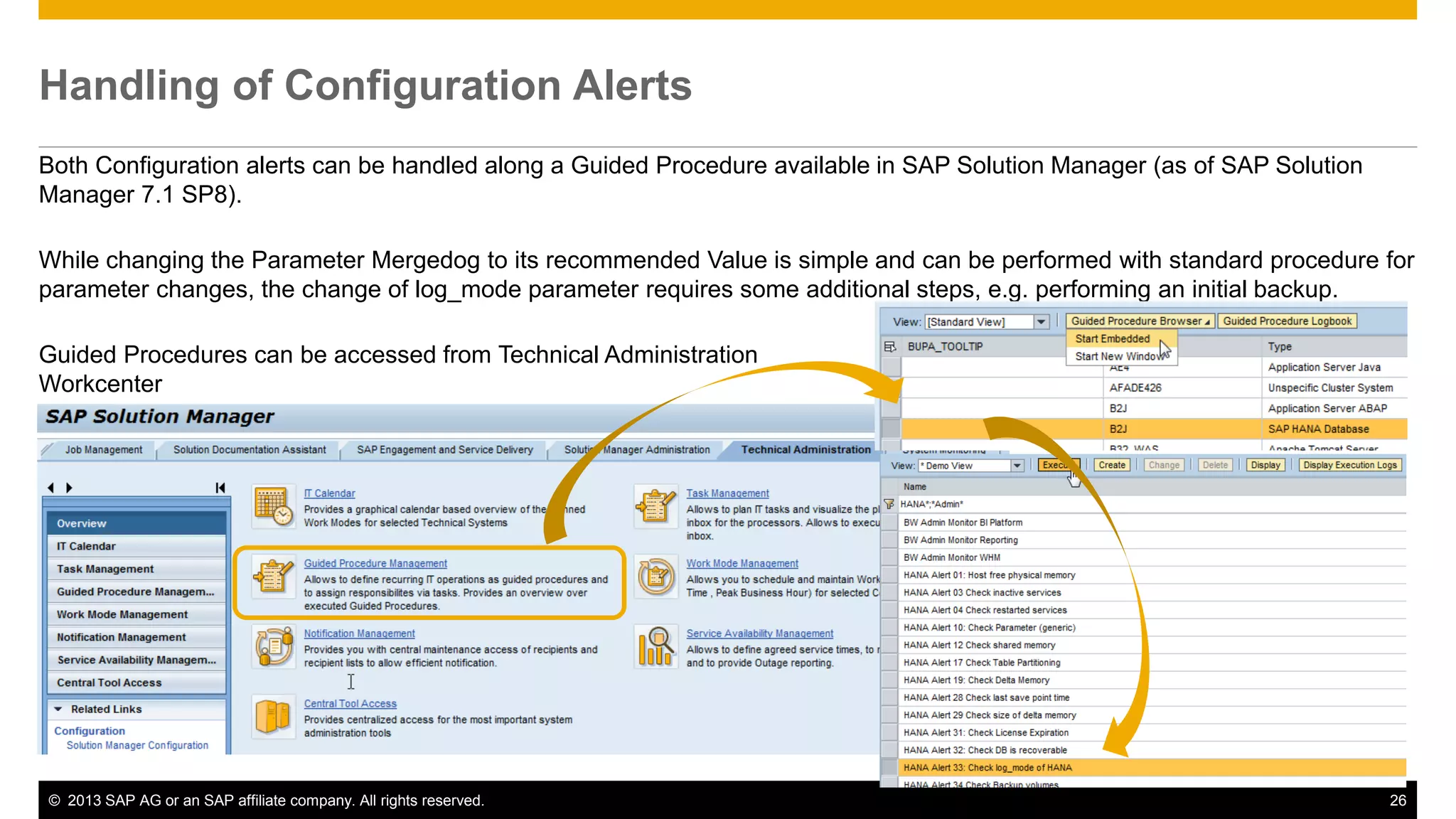 Handling of Configuration Alerts 
Both Configuration alerts can be handled along a Guided Procedure available in SAP Solution Manager (as of SAP Solution 
Manager 7.1 SP8). 
While changing the Parameter Mergedog to its recommended Value is simple and can be performed with standard procedure for 
parameter changes, the change of log_mode parameter requires some additional steps, e.g. performing an initial backup. 
Guided Procedures can be accessed from Technical Administration 
Workcenter 
© 2013 SAP AG or an SAP affiliate company. All rights reserved. 26 
 
