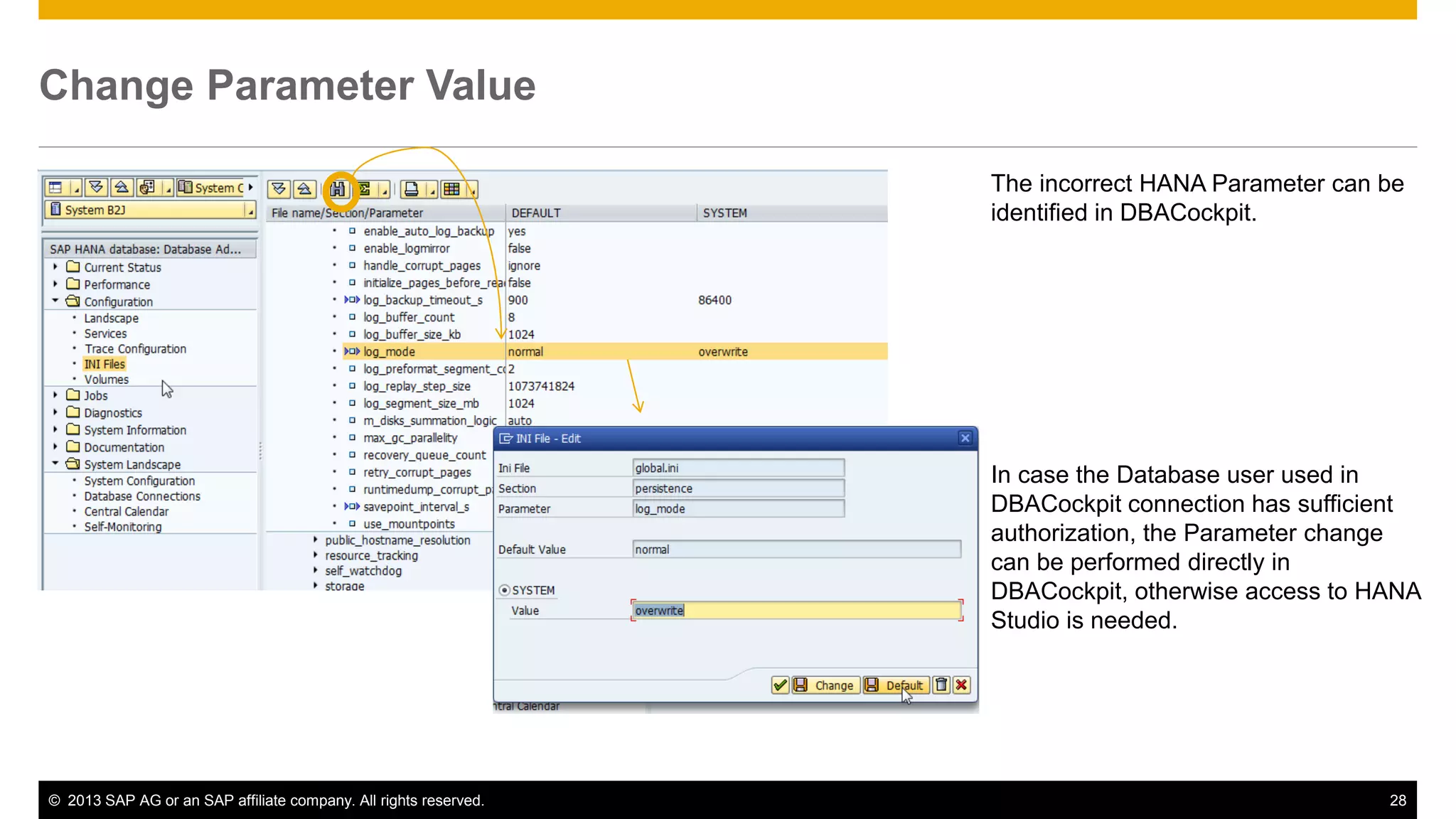 Change Parameter Value 
The incorrect HANA Parameter can be 
identified in DBACockpit. 
In case the Database user used in 
DBACockpit connection has sufficient 
authorization, the Parameter change 
can be performed directly in 
DBACockpit, otherwise access to HANA 
Studio is needed. 
© 2013 SAP AG or an SAP affiliate company. All rights reserved. 28 
 