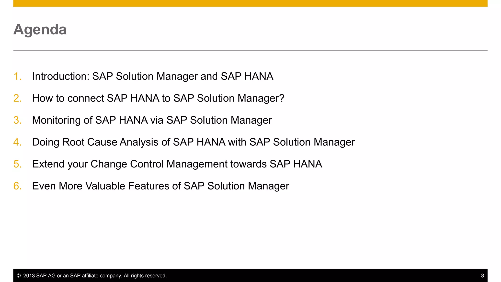 Agenda 
1. Introduction: SAP Solution Manager and SAP HANA 
2. How to connect SAP HANA to SAP Solution Manager? 
3. Monitoring of SAP HANA via SAP Solution Manager 
4. Doing Root Cause Analysis of SAP HANA with SAP Solution Manager 
5. Extend your Change Control Management towards SAP HANA 
6. Even More Valuable Features of SAP Solution Manager 
© 2013 SAP AG or an SAP affiliate company. All rights reserved. 3 
 