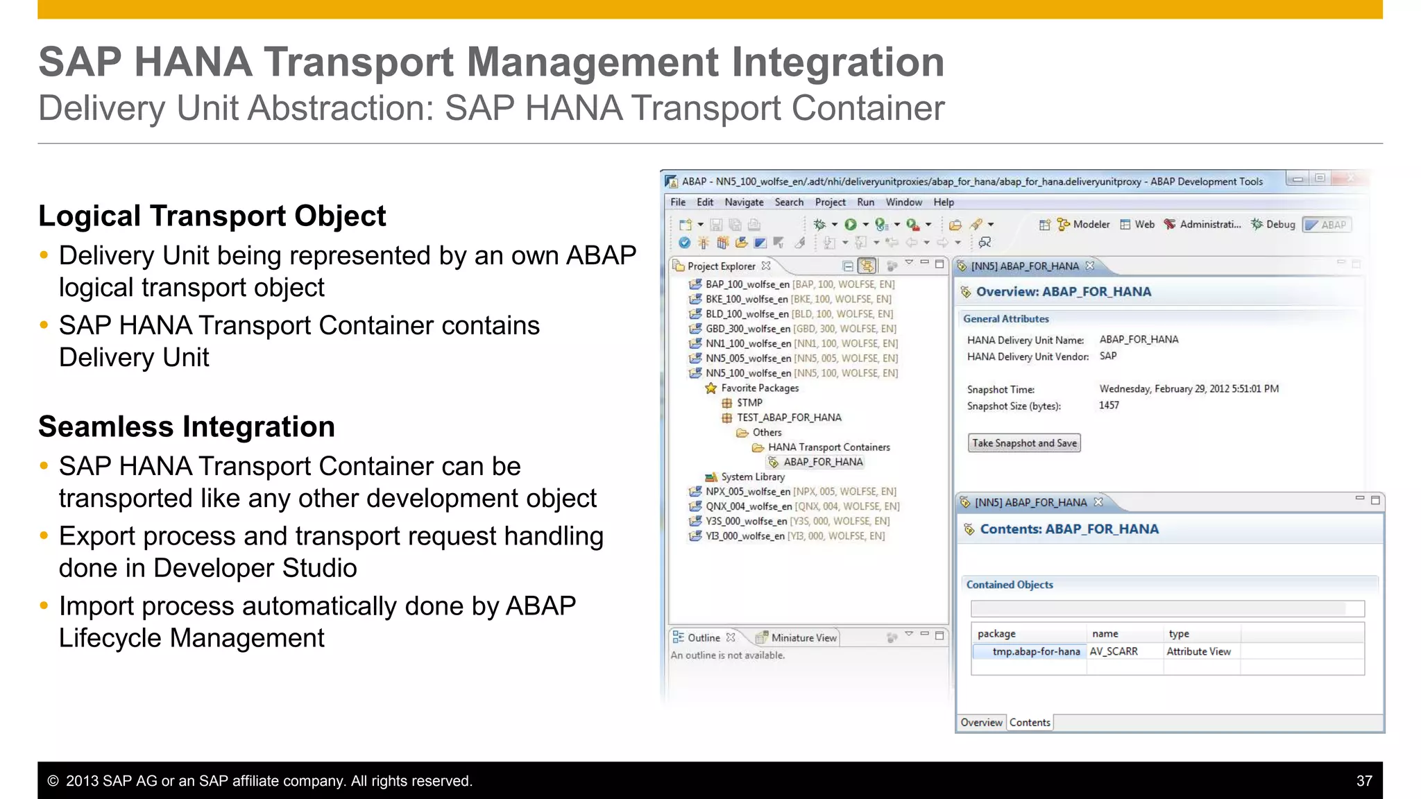 SAP HANA Transport Management Integration 
Delivery Unit Abstraction: SAP HANA Transport Container 
Logical Transport Object 
 Delivery Unit being represented by an own ABAP 
logical transport object 
 SAP HANA Transport Container contains 
Delivery Unit 
Seamless Integration 
 SAP HANA Transport Container can be 
transported like any other development object 
 Export process and transport request handling 
done in Developer Studio 
 Import process automatically done by ABAP 
Lifecycle Management 
© 2013 SAP AG or an SAP affiliate company. All rights reserved. 37 
 