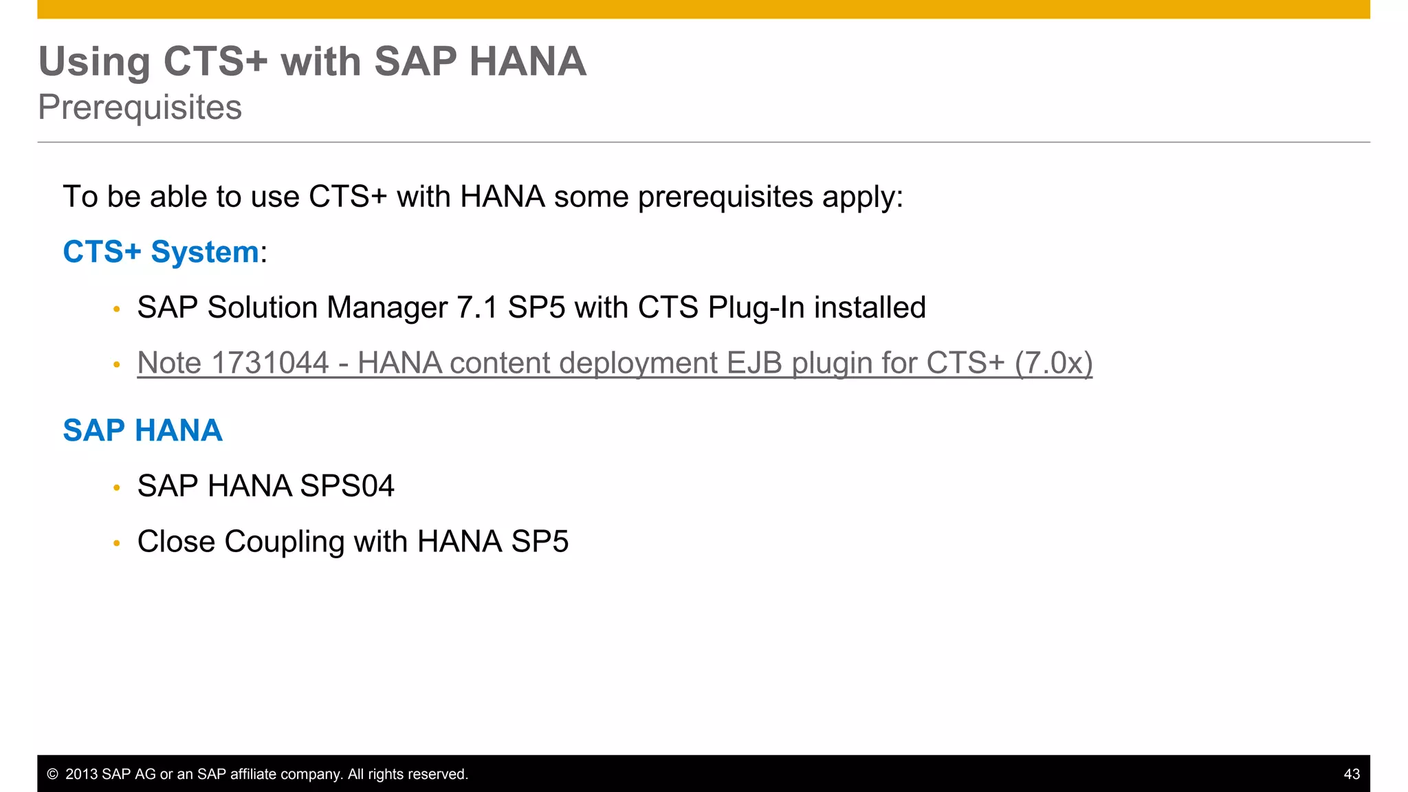 Using CTS+ with SAP HANA 
Prerequisites 
To be able to use CTS+ with HANA some prerequisites apply: 
CTS+ System: 
• SAP Solution Manager 7.1 SP5 with CTS Plug-In installed 
• Note 1731044 - HANA content deployment EJB plugin for CTS+ (7.0x) 
SAP HANA 
• SAP HANA SPS04 
• Close Coupling with HANA SP5 
© 2013 SAP AG or an SAP affiliate company. All rights reserved. 43 
 