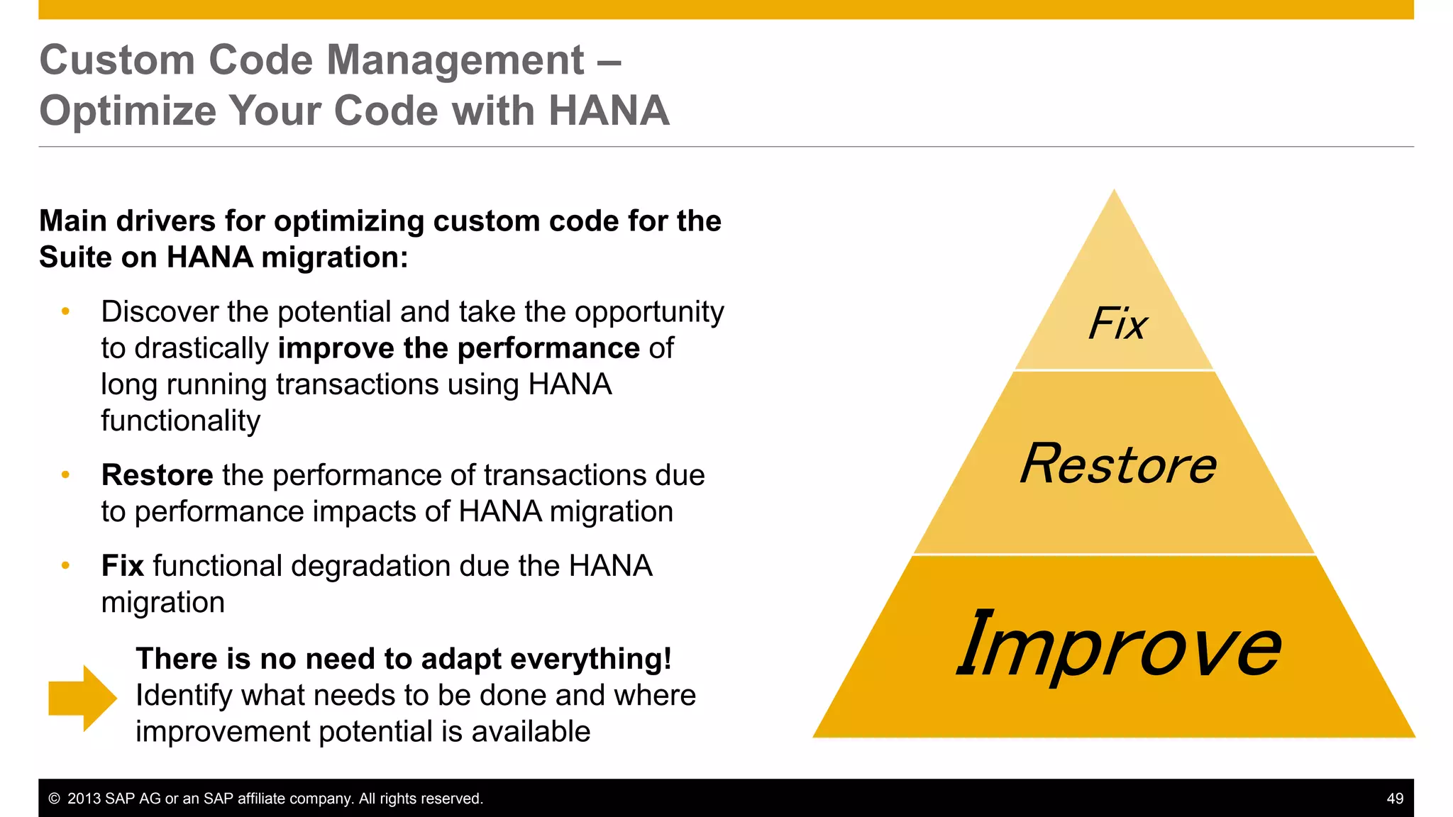 Custom Code Management – 
Optimize Your Code with HANA 
Main drivers for optimizing custom code for the 
Suite on HANA migration: 
• Discover the potential and take the opportunity 
to drastically improve the performance of 
long running transactions using HANA 
functionality 
• Restore the performance of transactions due 
to performance impacts of HANA migration 
• Fix functional degradation due the HANA 
migration 
Fix 
Restore 
Improve There is no need to adapt everything! 
Identify what needs to be done and where 
improvement potential is available 
© 2013 SAP AG or an SAP affiliate company. All rights reserved. 49 
 