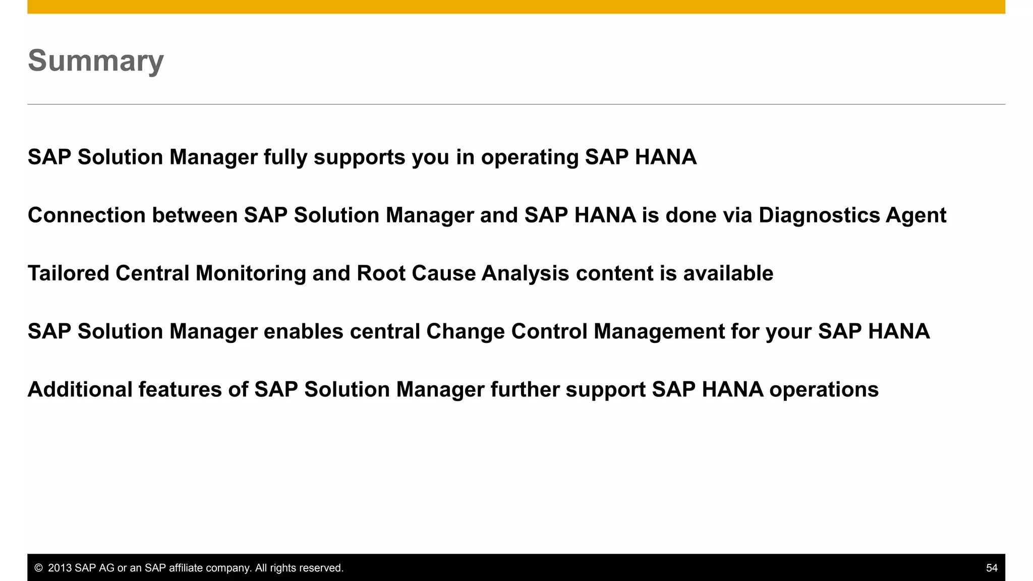 Summary 
SAP Solution Manager fully supports you in operating SAP HANA 
Connection between SAP Solution Manager and SAP HANA is done via Diagnostics Agent 
Tailored Central Monitoring and Root Cause Analysis content is available 
SAP Solution Manager enables central Change Control Management for your SAP HANA 
Additional features of SAP Solution Manager further support SAP HANA operations 
© 2013 SAP AG or an SAP affiliate company. All rights reserved. 54 
 