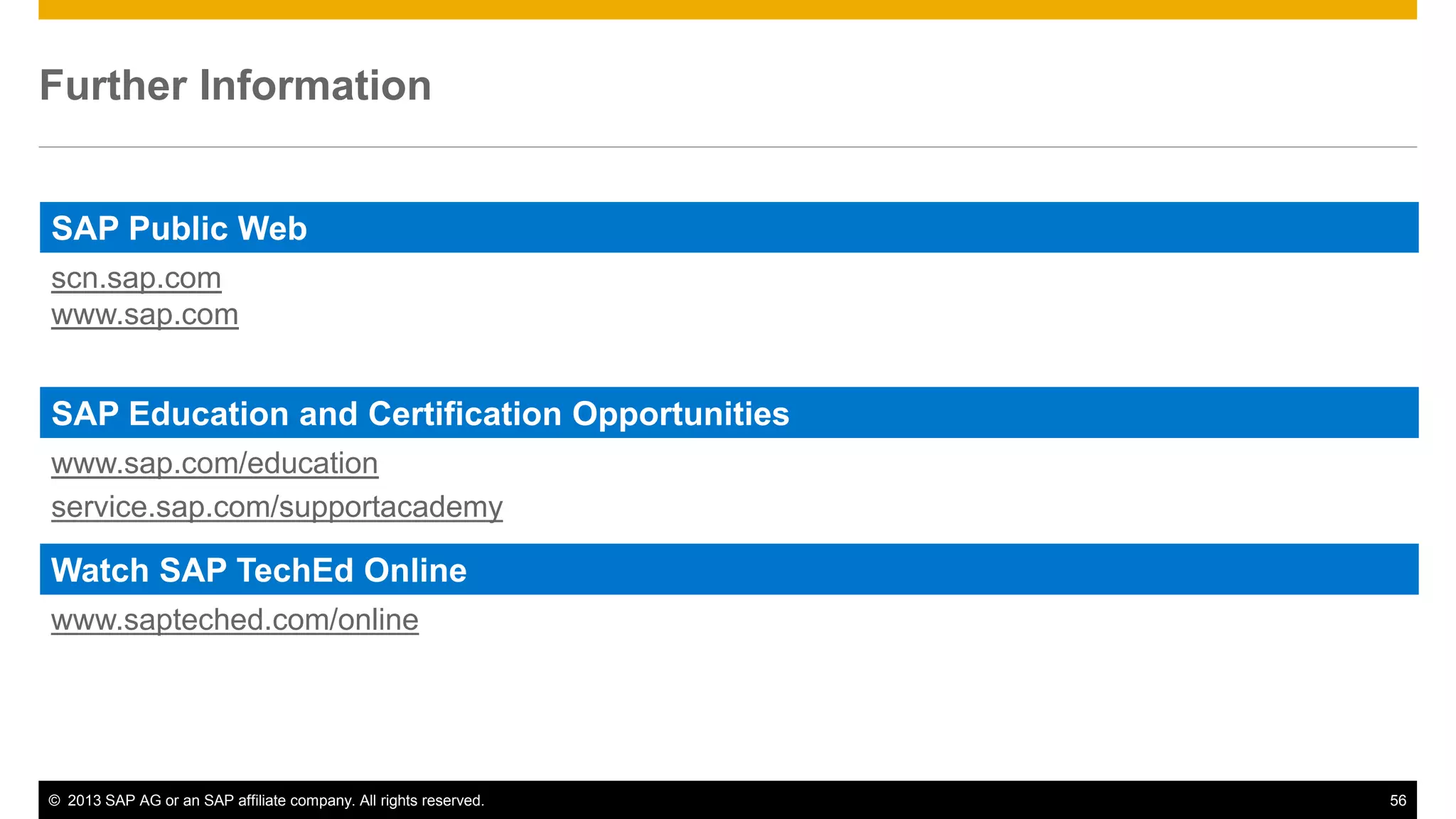 Further Information 
SAP Public Web 
scn.sap.com 
www.sap.com 
SAP Education and Certification Opportunities 
www.sap.com/education 
service.sap.com/supportacademy 
Watch SAP TechEd Online 
www.sapteched.com/online 
© 2013 SAP AG or an SAP affiliate company. All rights reserved. 56 
 
