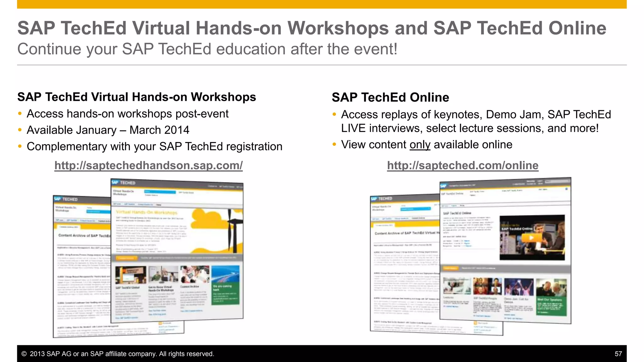 SAP TechEd Virtual Hands-on Workshops and SAP TechEd Online 
Continue your SAP TechEd education after the event! 
SAP TechEd Virtual Hands-on Workshops 
 Access hands-on workshops post-event 
 Available January – March 2014 
 Complementary with your SAP TechEd registration 
SAP TechEd Online 
 Access replays of keynotes, Demo Jam, SAP TechEd 
LIVE interviews, select lecture sessions, and more! 
 View content only available online 
http://saptechedhandson.sap.com/ http://sapteched.com/online 
© 2013 SAP AG or an SAP affiliate company. All rights reserved. 57 
 