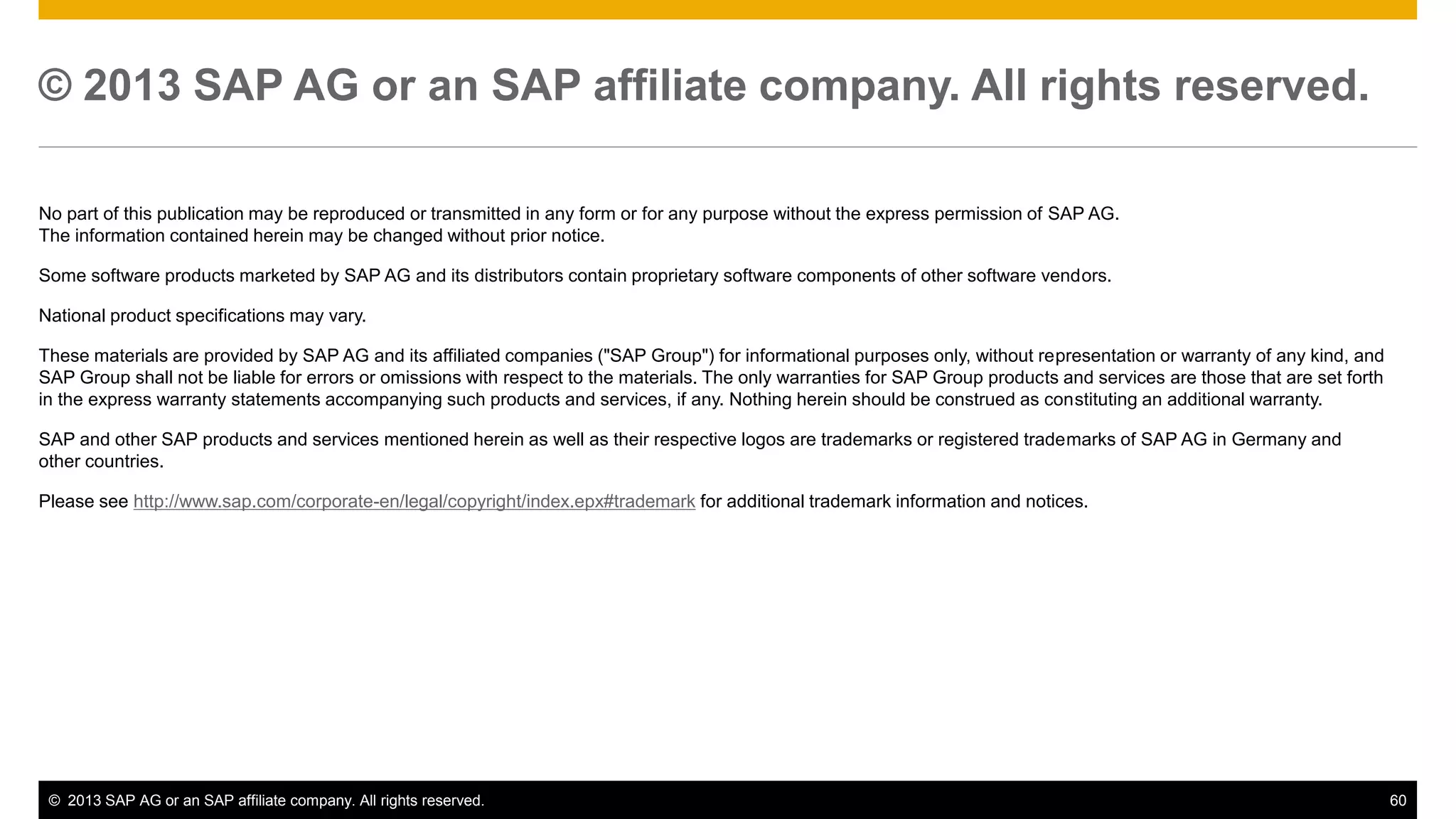 © 2013 SAP AG or an SAP affiliate company. All rights reserved. 
No part of this publication may be reproduced or transmitted in any form or for any purpose without the express permission of SAP AG. 
The information contained herein may be changed without prior notice. 
Some software products marketed by SAP AG and its distributors contain proprietary software components of other software vendors. 
National product specifications may vary. 
These materials are provided by SAP AG and its affiliated companies ("SAP Group") for informational purposes only, without representation or warranty of any kind, and 
SAP Group shall not be liable for errors or omissions with respect to the materials. The only warranties for SAP Group products and services are those that are set forth 
in the express warranty statements accompanying such products and services, if any. Nothing herein should be construed as constituting an additional warranty. 
SAP and other SAP products and services mentioned herein as well as their respective logos are trademarks or registered trademarks of SAP AG in Germany and 
other countries. 
Please see http://www.sap.com/corporate-en/legal/copyright/index.epx#trademark for additional trademark information and notices. 
© 2013 SAP AG or an SAP affiliate company. All rights reserved. 60 
