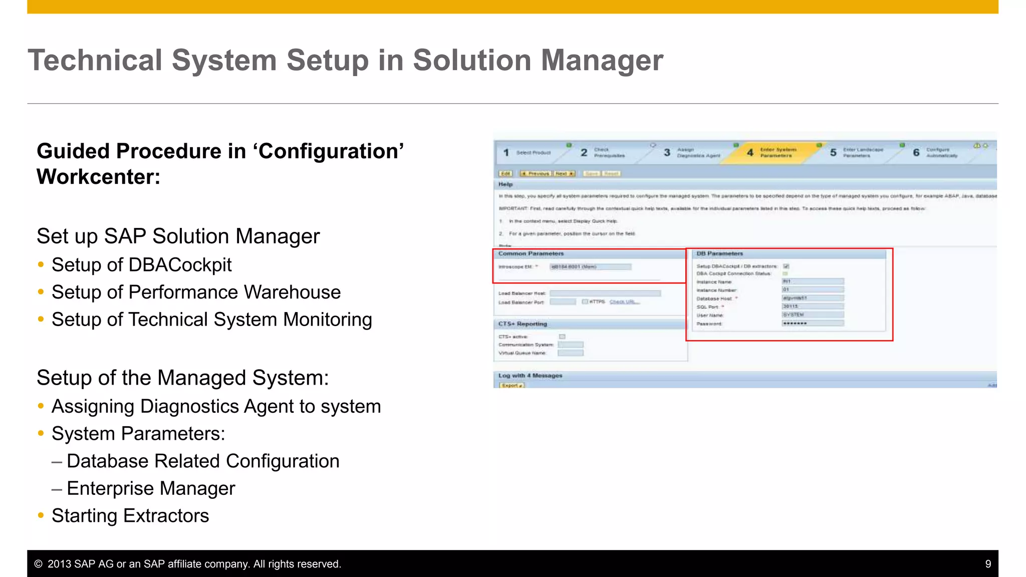 Technical System Setup in Solution Manager 
Guided Procedure in ‘Configuration’ 
Workcenter: 
Set up SAP Solution Manager 
 Setup of DBACockpit 
 Setup of Performance Warehouse 
 Setup of Technical System Monitoring 
Setup of the Managed System: 
 Assigning Diagnostics Agent to system 
 System Parameters: 
– Database Related Configuration 
– Enterprise Manager 
 Starting Extractors 
© 2013 SAP AG or an SAP affiliate company. All rights reserved. 9 
 