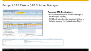 Setup of SAP EWA in SAP Solution Manager 
Required RFC Destinations: 
 READ Destination (from Solution Manager to 
the Managed System) 
 RFC Destination from the Managed System to 
Solution Manager (to the Application Client) 
© 2013 SAP AG or an SAP affiliate company. All rights reserved. 11 
 