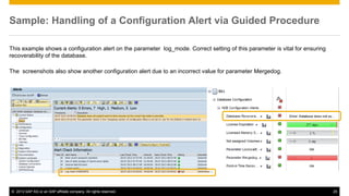 Sample: Handling of a Configuration Alert via Guided Procedure 
This example shows a configuration alert on the parameter log_mode. Correct setting of this parameter is vital for ensuring 
recoverability of the database. 
The screenshots also show another configuration alert due to an incorrect value for parameter Mergedog. 
© 2013 SAP AG or an SAP affiliate company. All rights reserved. 25 
 