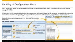 Handling of Configuration Alerts 
Both Configuration alerts can be handled along a Guided Procedure available in SAP Solution Manager (as of SAP Solution 
Manager 7.1 SP8). 
While changing the Parameter Mergedog to its recommended Value is simple and can be performed with standard procedure for 
parameter changes, the change of log_mode parameter requires some additional steps, e.g. performing an initial backup. 
Guided Procedures can be accessed from Technical Administration 
Workcenter 
© 2013 SAP AG or an SAP affiliate company. All rights reserved. 26 
 