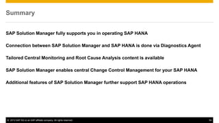 Summary 
SAP Solution Manager fully supports you in operating SAP HANA 
Connection between SAP Solution Manager and SAP HANA is done via Diagnostics Agent 
Tailored Central Monitoring and Root Cause Analysis content is available 
SAP Solution Manager enables central Change Control Management for your SAP HANA 
Additional features of SAP Solution Manager further support SAP HANA operations 
© 2013 SAP AG or an SAP affiliate company. All rights reserved. 54 
 