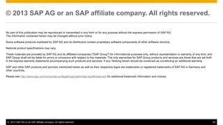 © 2013 SAP AG or an SAP affiliate company. All rights reserved. 
No part of this publication may be reproduced or transmitted in any form or for any purpose without the express permission of SAP AG. 
The information contained herein may be changed without prior notice. 
Some software products marketed by SAP AG and its distributors contain proprietary software components of other software vendors. 
National product specifications may vary. 
These materials are provided by SAP AG and its affiliated companies ("SAP Group") for informational purposes only, without representation or warranty of any kind, and 
SAP Group shall not be liable for errors or omissions with respect to the materials. The only warranties for SAP Group products and services are those that are set forth 
in the express warranty statements accompanying such products and services, if any. Nothing herein should be construed as constituting an additional warranty. 
SAP and other SAP products and services mentioned herein as well as their respective logos are trademarks or registered trademarks of SAP AG in Germany and 
other countries. 
Please see http://www.sap.com/corporate-en/legal/copyright/index.epx#trademark for additional trademark information and notices. 
© 2013 SAP AG or an SAP affiliate company. All rights reserved. 60 
