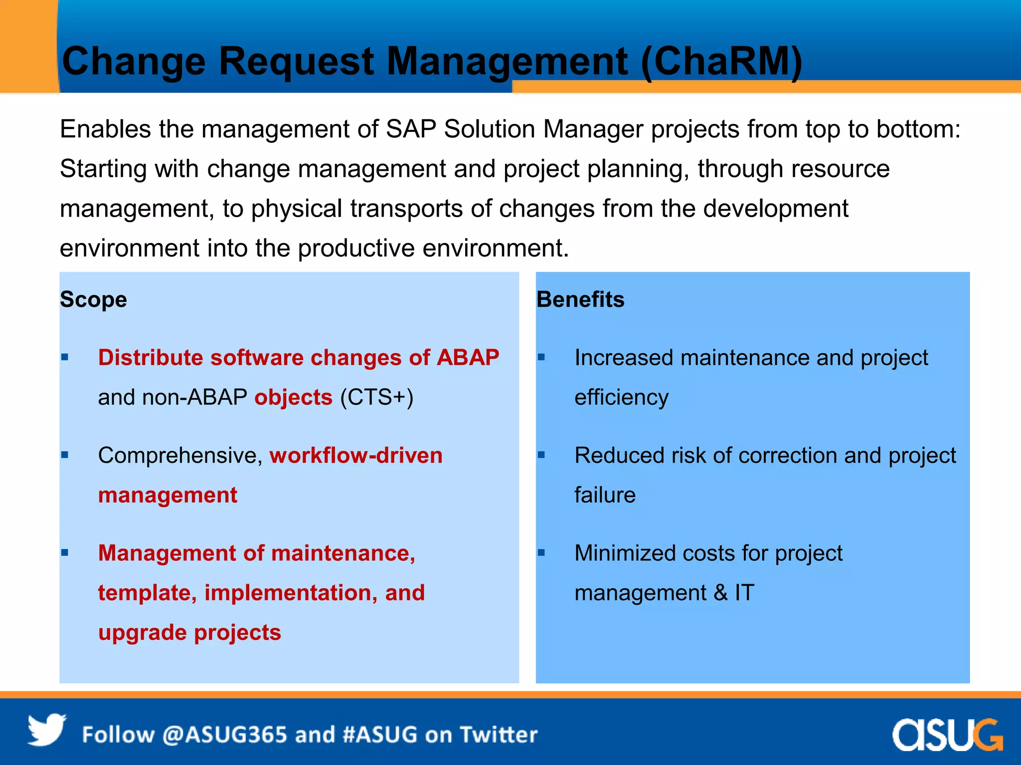 Change Request Management (ChaRM) 
Enables the management of SAP Solution Manager projects from top to bottom: 
Starting with change management and project planning, through resource 
management, to physical transports of changes from the development 
environment into the productive environment. 
Scope 
 Distribute software changes of ABAP 
and non-ABAP objects (CTS+) 
 Comprehensive, workflow-driven 
management 
 Management of maintenance, 
template, implementation, and 
upgrade projects 
Benefits 
 Increased maintenance and project 
efficiency 
 Reduced risk of correction and project 
failure 
 Minimized costs for project 
management & IT 
 