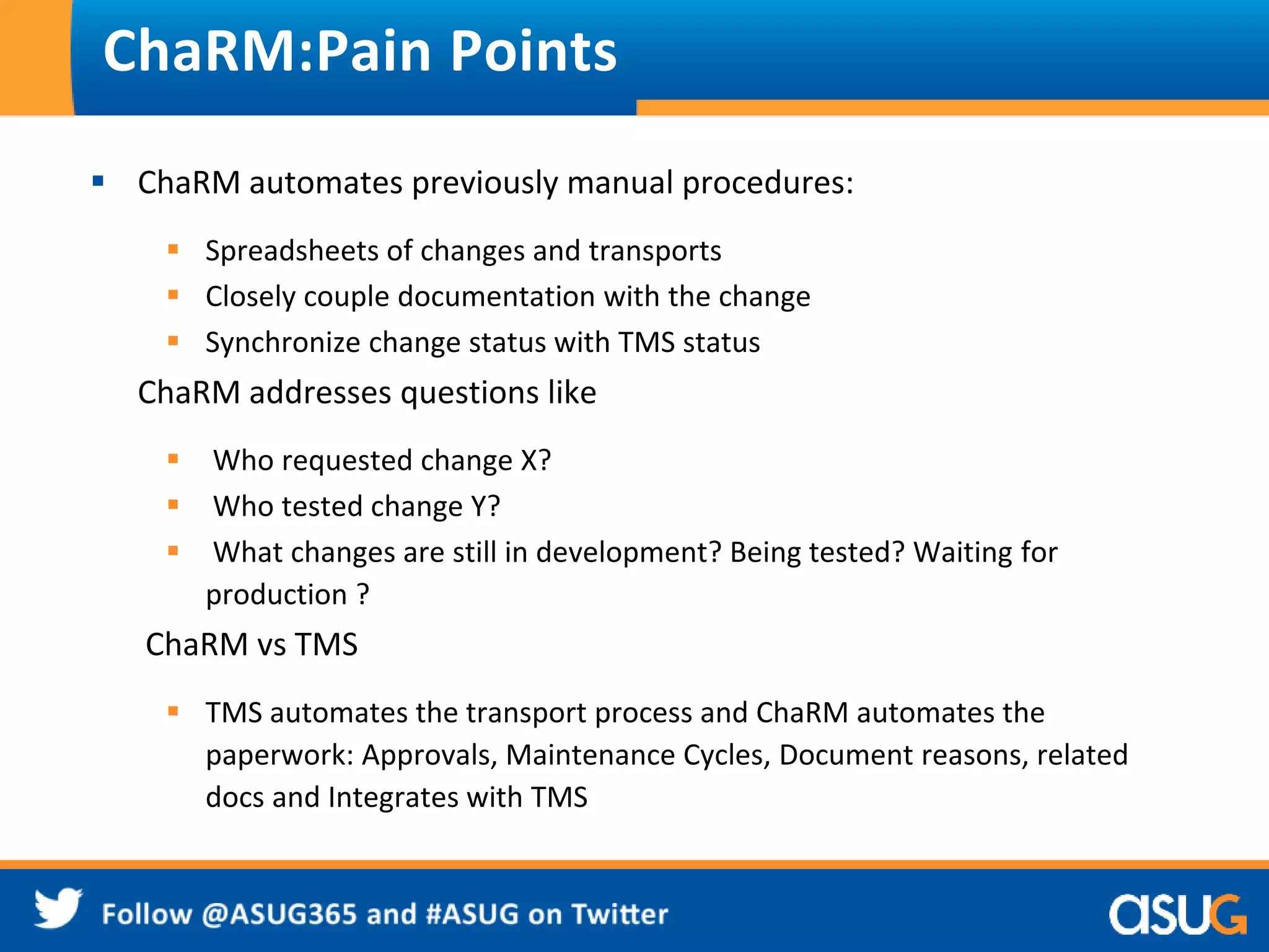 ChaRM:Pain Points 
 ChaRM automates previously manual procedures: 
 Spreadsheets of changes and transports 
 Closely couple documentation with the change 
 Synchronize change status with TMS status 
ChaRM addresses questions like 
 Who requested change X? 
 Who tested change Y? 
 What changes are still in development? Being tested? Waiting for 
production ? 
ChaRM vs TMS 
 TMS automates the transport process and ChaRM automates the 
paperwork: Approvals, Maintenance Cycles, Document reasons, related 
docs and Integrates with TMS 
 