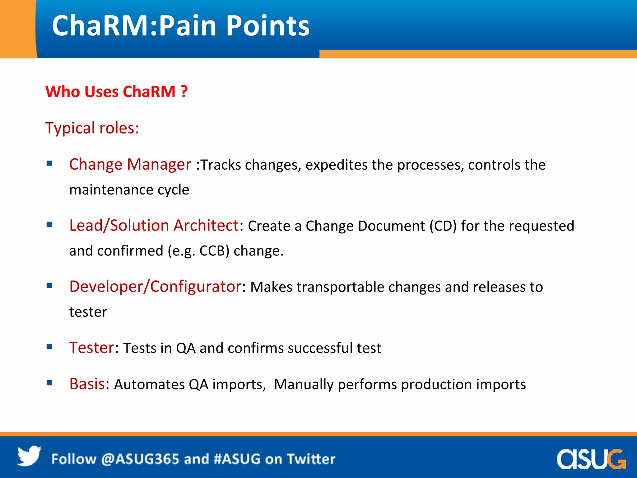 ChaRM:Pain Points 
Who Uses ChaRM ? 
Typical roles: 
 Change Manager :Tracks changes, expedites the processes, controls the 
maintenance cycle 
 Lead/Solution Architect: Create a Change Document (CD) for the requested 
and confirmed (e.g. CCB) change. 
 Developer/Configurator: Makes transportable changes and releases to 
tester 
 Tester: Tests in QA and confirms successful test 
 Basis: Automates QA imports, Manually performs production imports 
 