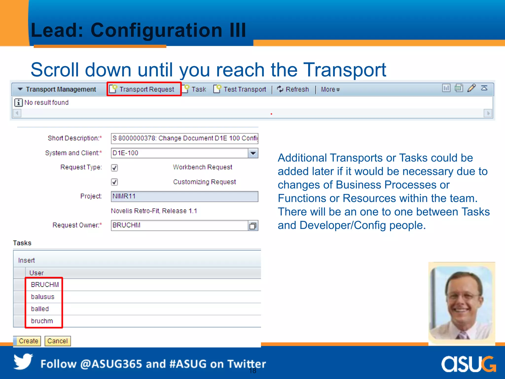 18 
Lead: Configuration III 
Scroll down until you reach the Transport 
Management area and create a transport 
Additional Transports or Tasks could be 
added later if it would be necessary due to 
changes of Business Processes or 
Functions or Resources within the team. 
There will be an one to one between Tasks 
and Developer/Config people. 
 