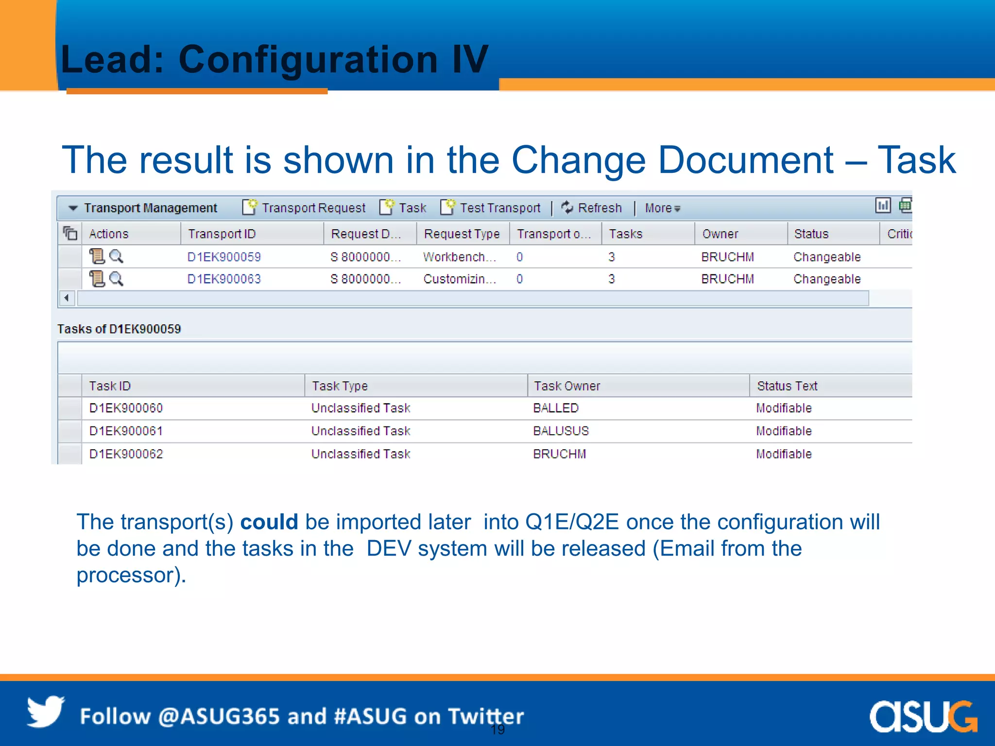 19 
Lead: Configuration IV 
The result is shown in the Change Document – Task 
list appears by clicking on the loupe. 
The transport(s) could be imported later into Q1E/Q2E once the configuration will 
be done and the tasks in the DEV system will be released (Email from the 
processor). 
 