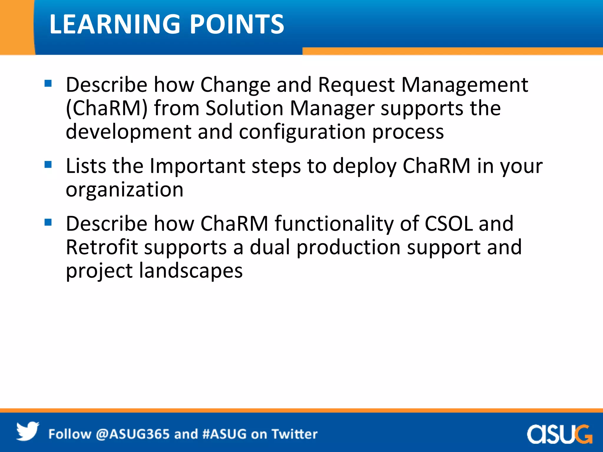LEARNING POINTS 
 Describe how Change and Request Management 
(ChaRM) from Solution Manager supports the 
development and configuration process 
 Lists the Important steps to deploy ChaRM in your 
organization 
 Describe how ChaRM functionality of CSOL and 
Retrofit supports a dual production support and 
project landscapes 
 