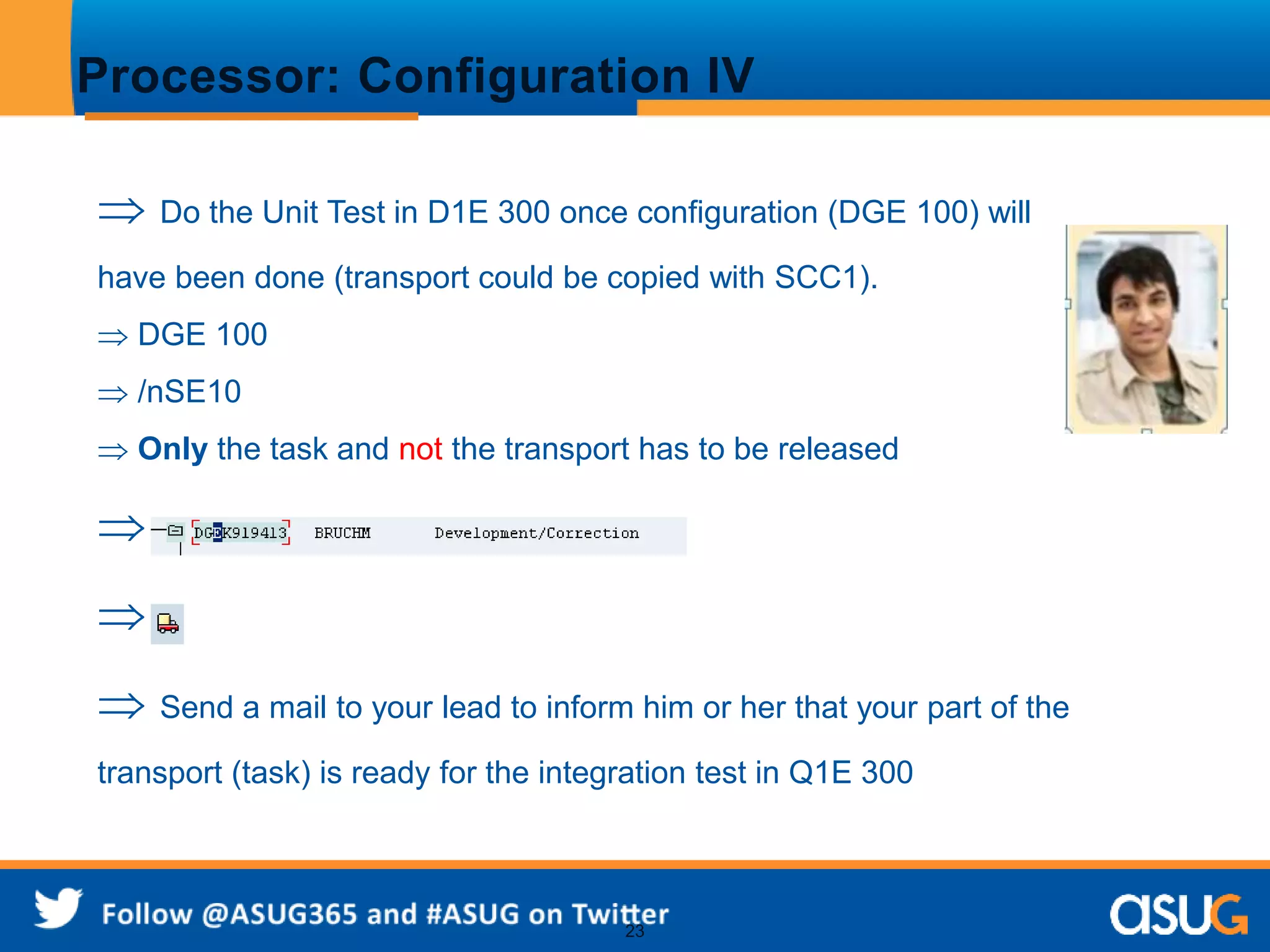 Processor: Configuration IV 
 Do the Unit Test in D1E 300 once configuration (DGE 100) will 
have been done (transport could be copied with SCC1). 
 DGE 100 
 /nSE10 
 Only the task and not the transport has to be released 
 
 
 Send a mail to your lead to inform him or her that your part of the 
transport (task) is ready for the integration test in Q1E 300 
23 
 