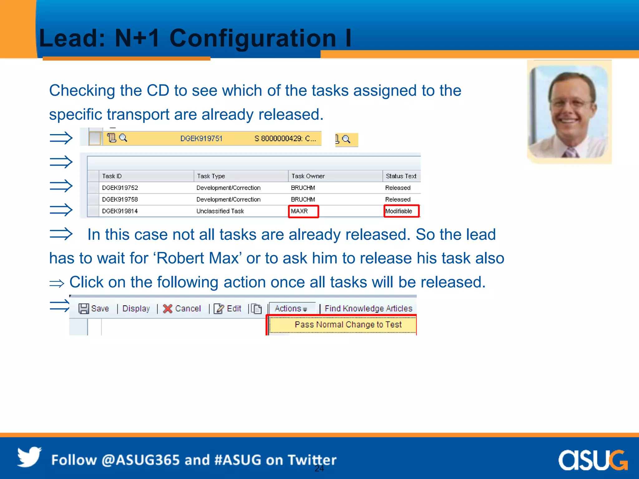 Lead: N+1 Configuration I 
Checking the CD to see which of the tasks assigned to the 
specific transport are already released. 
 
 
 
 
 In this case not all tasks are already released. So the lead 
has to wait for ‘Robert Max’ or to ask him to release his task also 
 Click on the following action once all tasks will be released. 
 
24 
 
