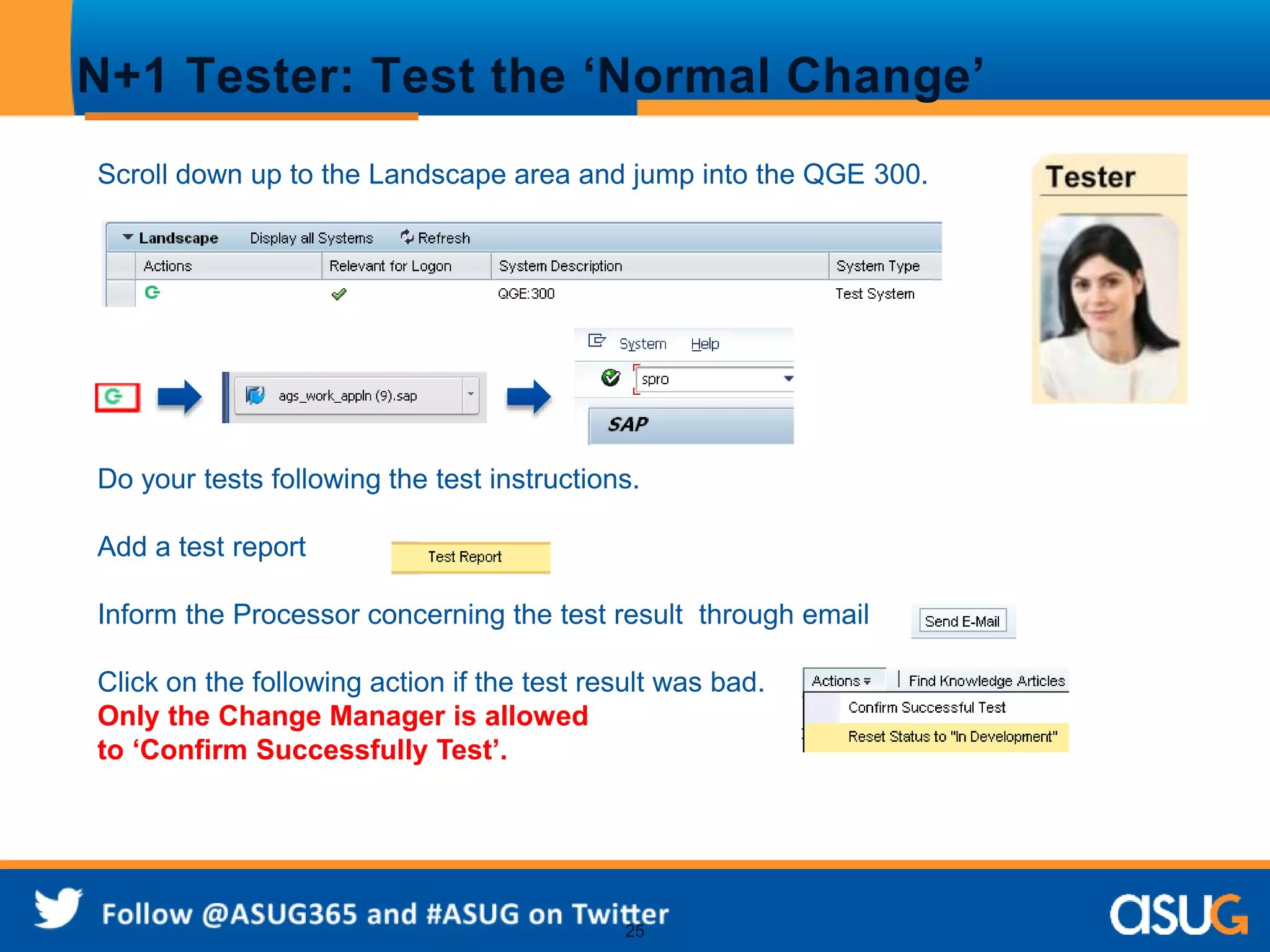 N+1 Tester: Test the ‘Normal Change’ 
Scroll down up to the Landscape area and jump into the QGE 300. 
Do your tests following the test instructions. 
25 
Add a test report 
Inform the Processor concerning the test result through email 
Click on the following action if the test result was bad. 
Only the Change Manager is allowed 
to ‘Confirm Successfully Test’. 
 