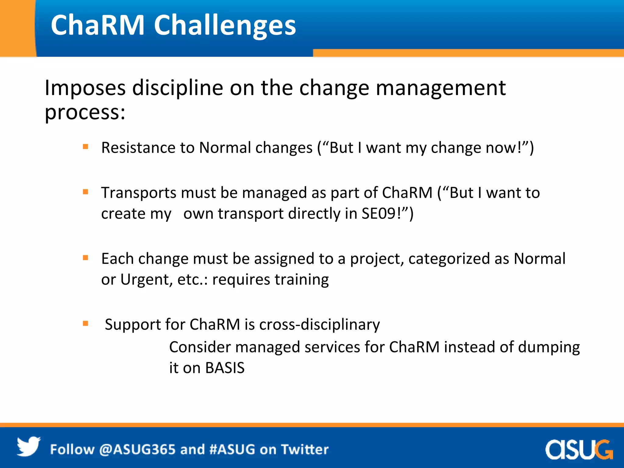 ChaRM Challenges 
Imposes discipline on the change management 
process: 
 Resistance to Normal changes (“But I want my change now!”) 
 Transports must be managed as part of ChaRM (“But I want to 
create my own transport directly in SE09!”) 
 Each change must be assigned to a project, categorized as Normal 
or Urgent, etc.: requires training 
 Support for ChaRM is cross-disciplinary 
Consider managed services for ChaRM instead of dumping 
it on BASIS 
 