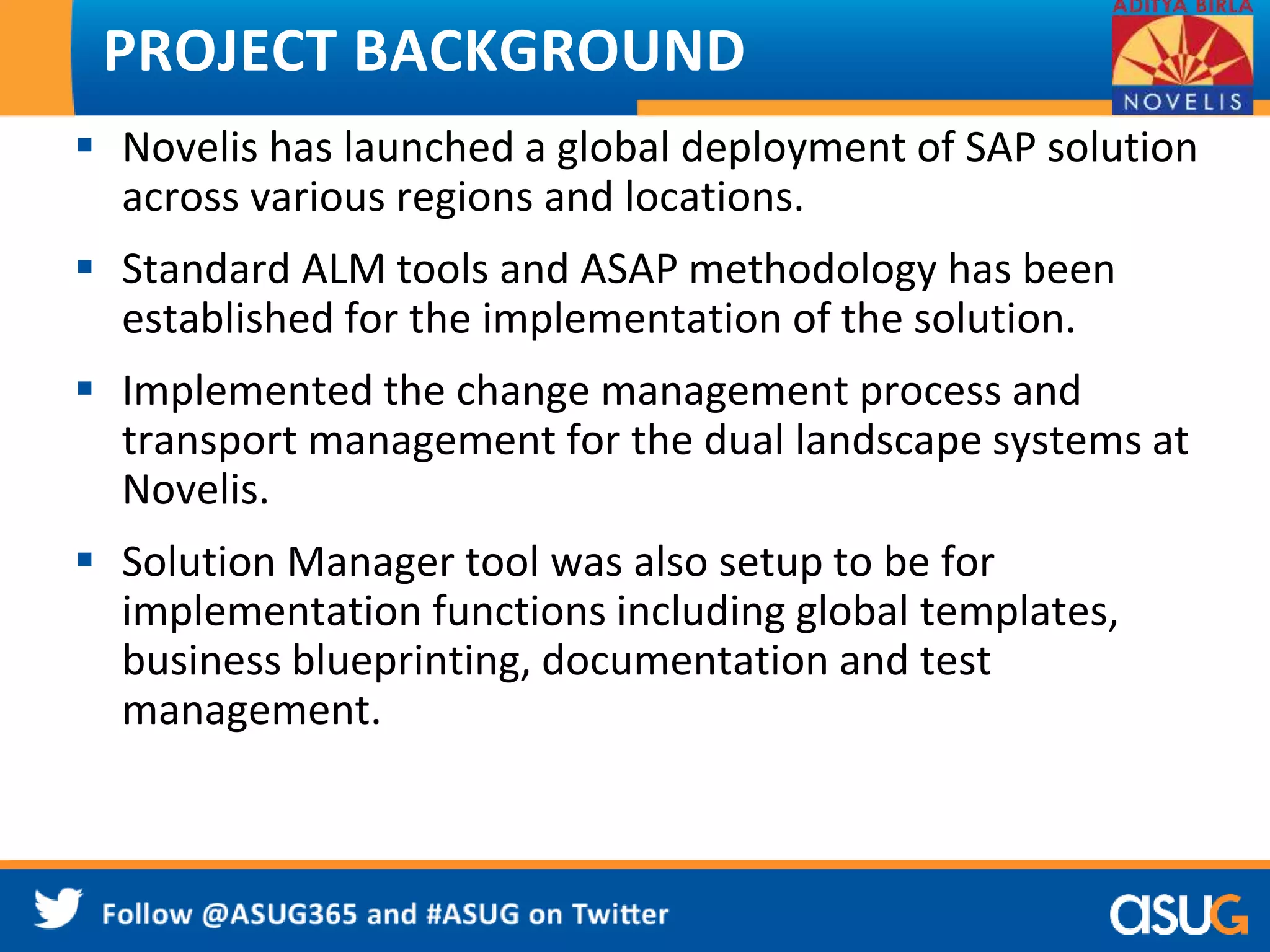 PROJECT BACKGROUND 
 Novelis has launched a global deployment of SAP solution 
across various regions and locations. 
 Standard ALM tools and ASAP methodology has been 
established for the implementation of the solution. 
 Implemented the change management process and 
transport management for the dual landscape systems at 
Novelis. 
 Solution Manager tool was also setup to be for 
implementation functions including global templates, 
business blueprinting, documentation and test 
management. 
 