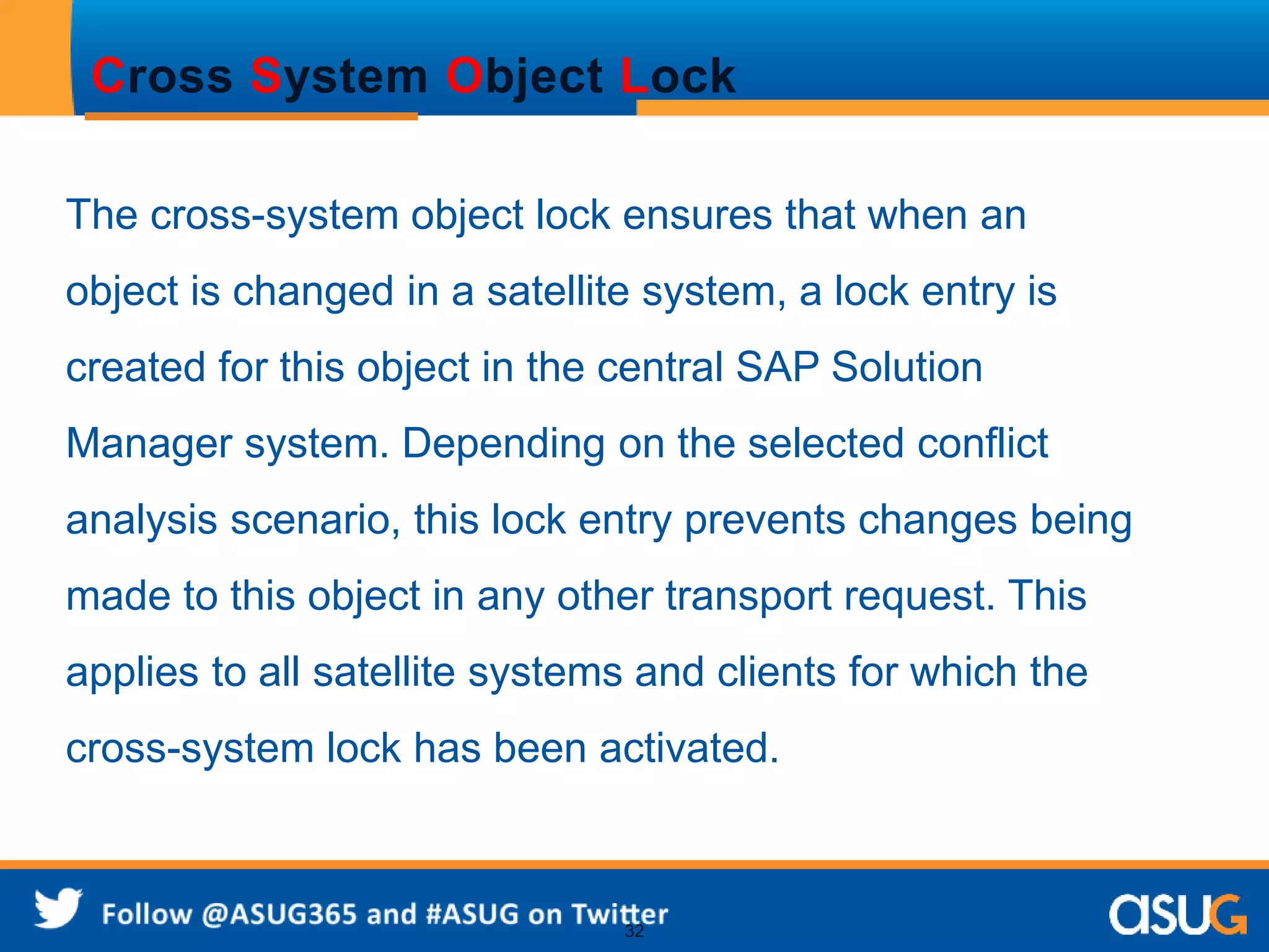Cross System Object Lock 
The cross-system object lock ensures that when an 
object is changed in a satellite system, a lock entry is 
created for this object in the central SAP Solution 
Manager system. Depending on the selected conflict 
analysis scenario, this lock entry prevents changes being 
made to this object in any other transport request. This 
applies to all satellite systems and clients for which the 
cross-system lock has been activated. 
32 
 