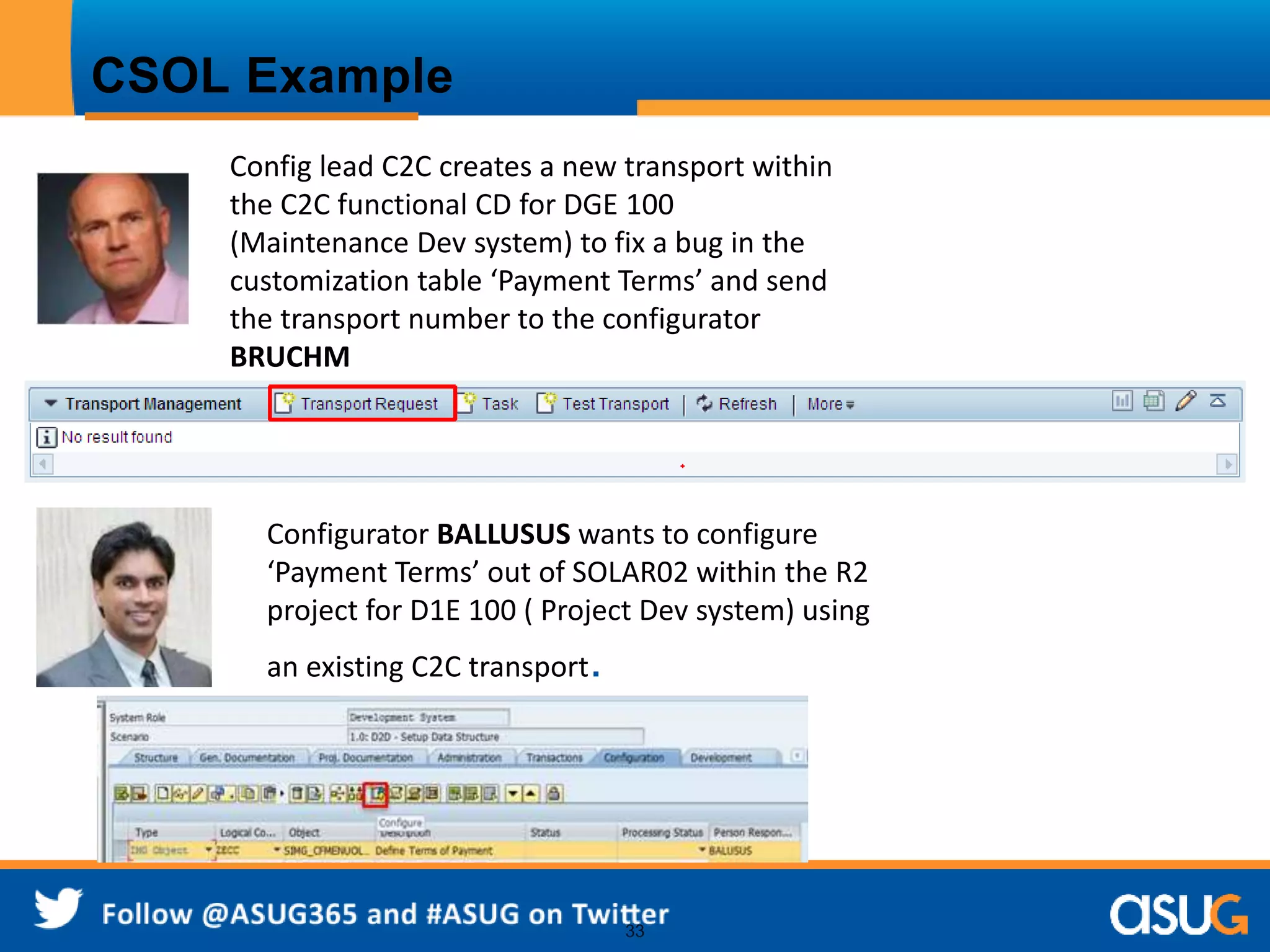 33 
CSOL Example 
Config lead C2C creates a new transport within 
the C2C functional CD for DGE 100 
(Maintenance Dev system) to fix a bug in the 
customization table ‘Payment Terms’ and send 
the transport number to the configurator 
BRUCHM 
Configurator BALLUSUS wants to configure 
‘Payment Terms’ out of SOLAR02 within the R2 
project for D1E 100 ( Project Dev system) using 
an existing C2C transport. 
 