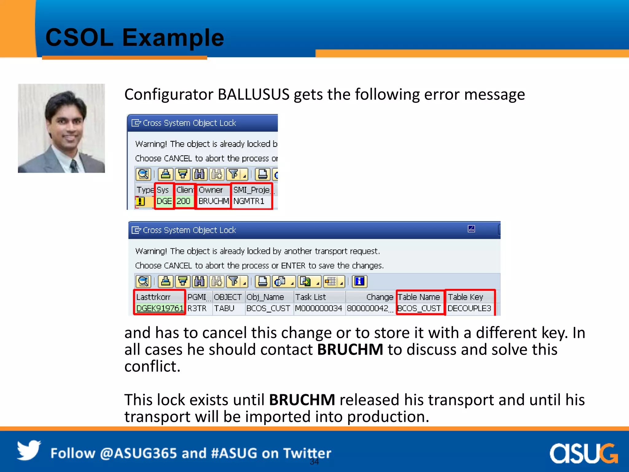 34 
CSOL Example 
Configurator BALLUSUS gets the following error message 
and has to cancel this change or to store it with a different key. In 
all cases he should contact BRUCHM to discuss and solve this 
conflict. 
This lock exists until BRUCHM released his transport and until his 
transport will be imported into production. 
 