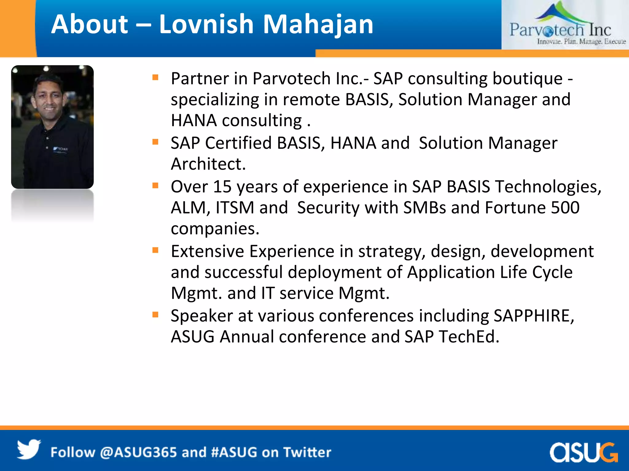 About – Lovnish Mahajan 
 Partner in Parvotech Inc.- SAP consulting boutique - 
specializing in remote BASIS, Solution Manager and 
HANA consulting . 
 SAP Certified BASIS, HANA and Solution Manager 
Architect. 
 Over 15 years of experience in SAP BASIS Technologies, 
ALM, ITSM and Security with SMBs and Fortune 500 
companies. 
 Extensive Experience in strategy, design, development 
and successful deployment of Application Life Cycle 
Mgmt. and IT service Mgmt. 
 Speaker at various conferences including SAPPHIRE, 
ASUG Annual conference and SAP TechEd. 
 