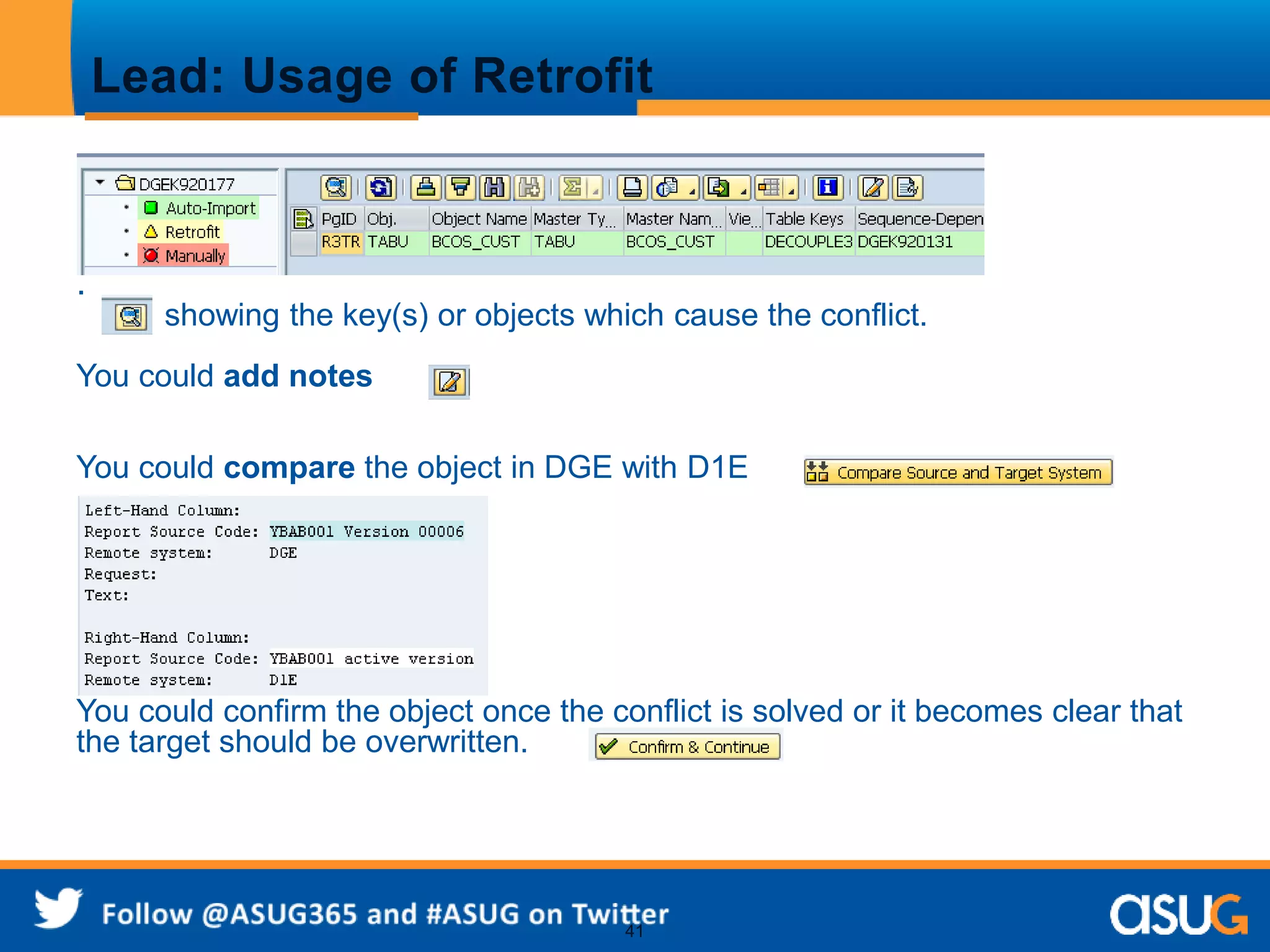 Lead: Usage of Retrofit 
41 
. 
showing the key(s) or objects which cause the conflict. 
You could add notes 
You could compare the object in DGE with D1E 
You could confirm the object once the conflict is solved or it becomes clear that 
the target should be overwritten. 
 