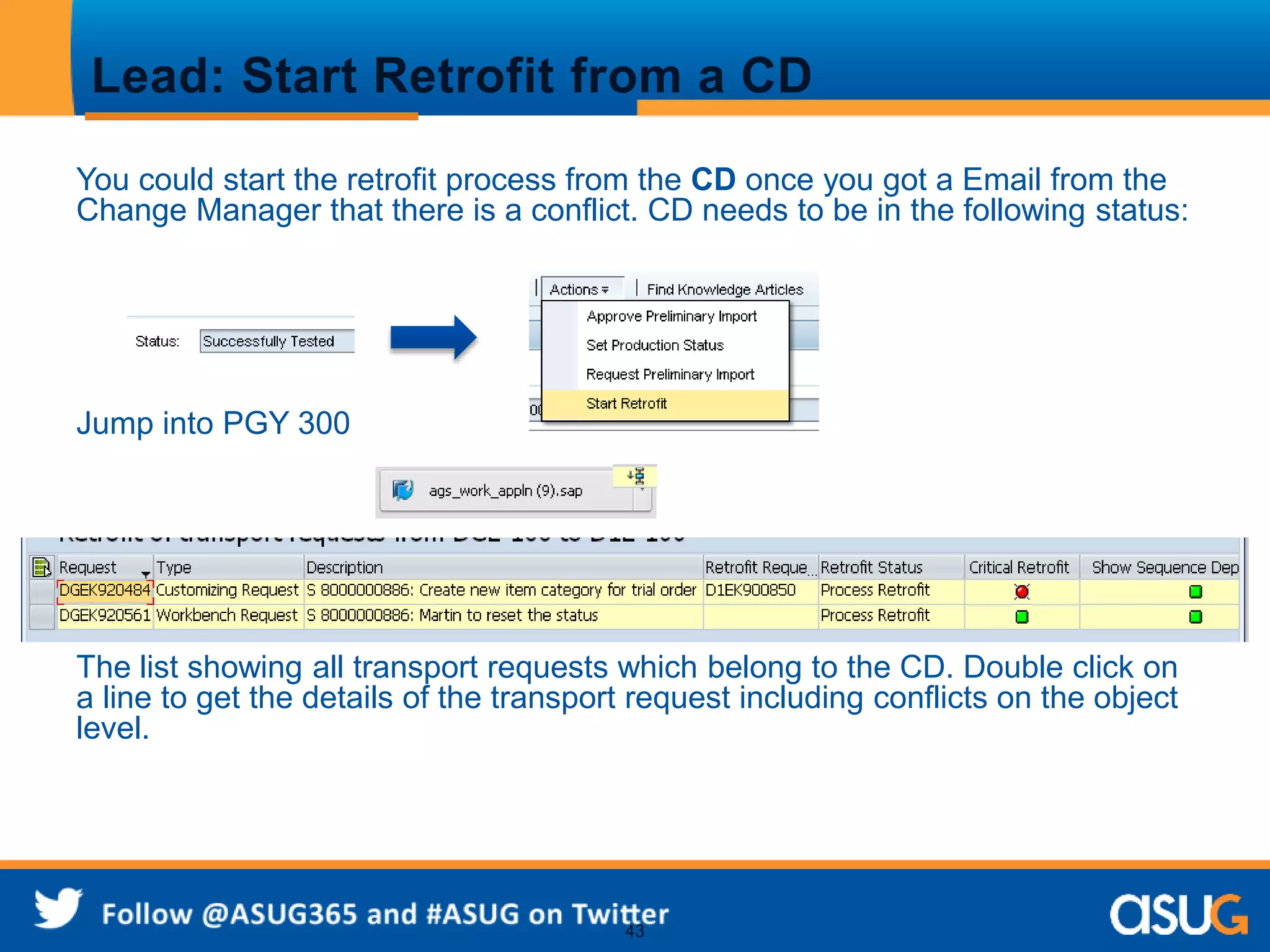 Lead: Start Retrofit from a CD 
You could start the retrofit process from the CD once you got a Email from the 
Change Manager that there is a conflict. CD needs to be in the following status: 
43 
Jump into PGY 300 
The list showing all transport requests which belong to the CD. Double click on 
a line to get the details of the transport request including conflicts on the object 
level. 
 