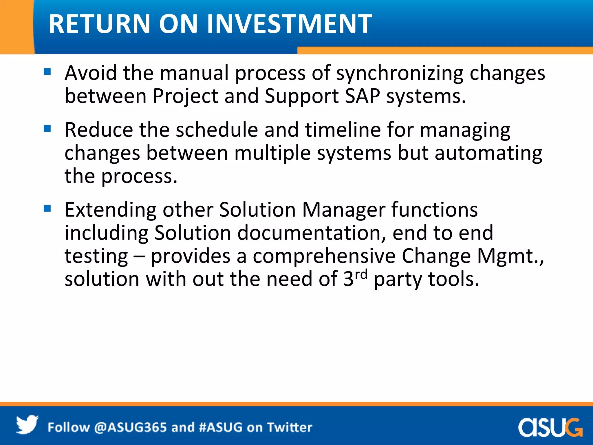 RETURN ON INVESTMENT 
 Avoid the manual process of synchronizing changes 
between Project and Support SAP systems. 
 Reduce the schedule and timeline for managing 
changes between multiple systems but automating 
the process. 
 Extending other Solution Manager functions 
including Solution documentation, end to end 
testing – provides a comprehensive Change Mgmt., 
solution with out the need of 3rd party tools. 
 