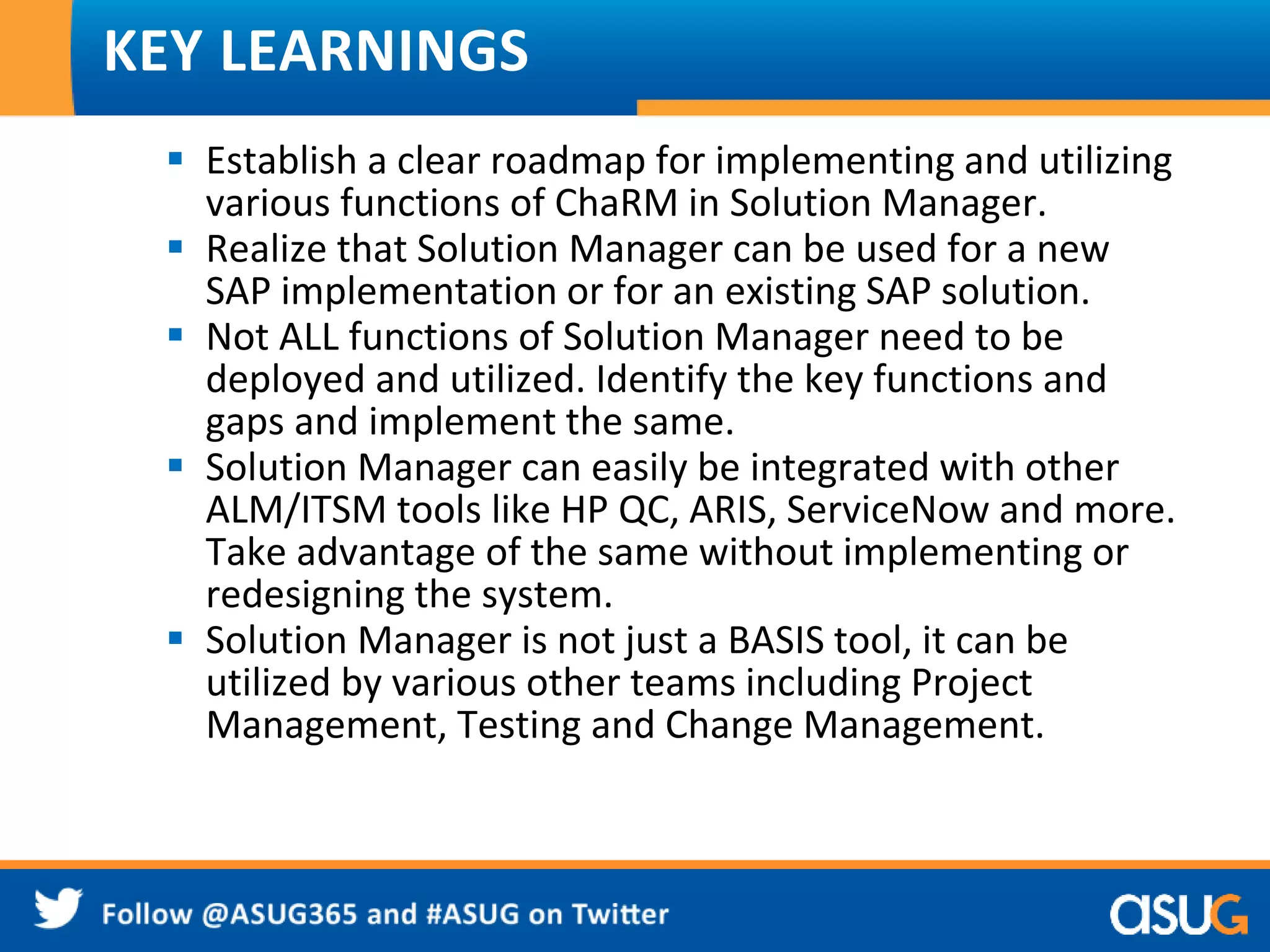 KEY LEARNINGS 
 Establish a clear roadmap for implementing and utilizing 
various functions of ChaRM in Solution Manager. 
 Realize that Solution Manager can be used for a new 
SAP implementation or for an existing SAP solution. 
 Not ALL functions of Solution Manager need to be 
deployed and utilized. Identify the key functions and 
gaps and implement the same. 
 Solution Manager can easily be integrated with other 
ALM/ITSM tools like HP QC, ARIS, ServiceNow and more. 
Take advantage of the same without implementing or 
redesigning the system. 
 Solution Manager is not just a BASIS tool, it can be 
utilized by various other teams including Project 
Management, Testing and Change Management. 
 