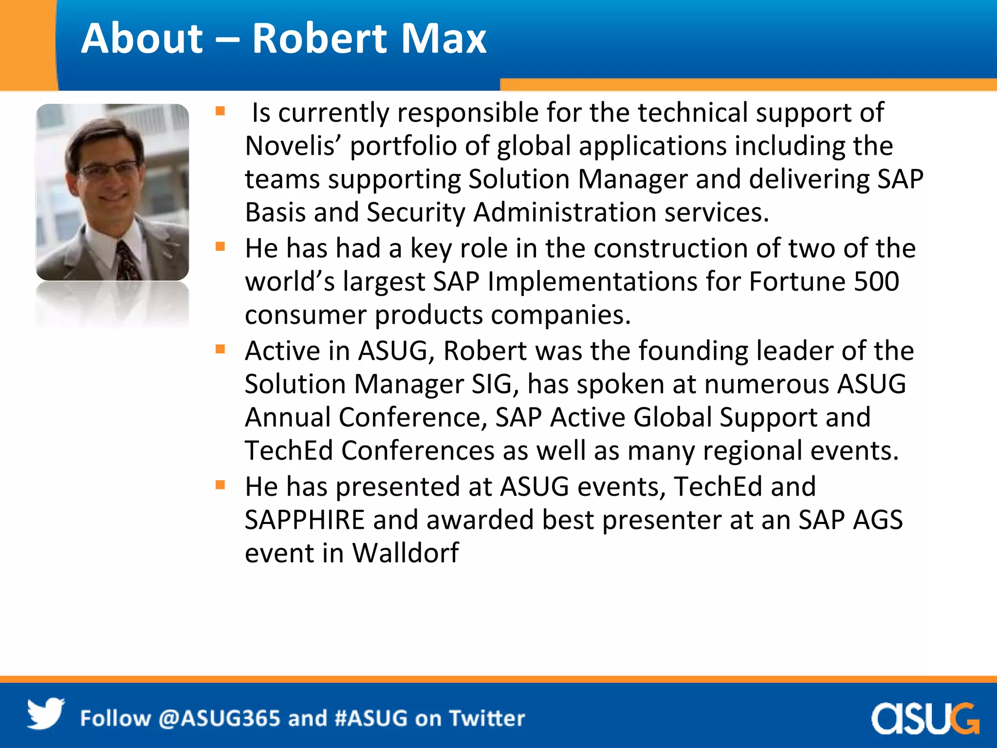 About – Robert Max 
 Is currently responsible for the technical support of 
Novelis’ portfolio of global applications including the 
teams supporting Solution Manager and delivering SAP 
Basis and Security Administration services. 
 He has had a key role in the construction of two of the 
world’s largest SAP Implementations for Fortune 500 
consumer products companies. 
 Active in ASUG, Robert was the founding leader of the 
Solution Manager SIG, has spoken at numerous ASUG 
Annual Conference, SAP Active Global Support and 
TechEd Conferences as well as many regional events. 
 He has presented at ASUG events, TechEd and 
SAPPHIRE and awarded best presenter at an SAP AGS 
event in Walldorf 
 