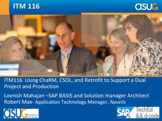 ITM 116 
ITM116 Using ChaRM, CSOL, and Retrofit to Support a Dual 
Project and Production 
Lovnish Mahajan –SAP BASIS and Solution manager Architect 
Robert Max- Application Technology Manager, Novelis 
 