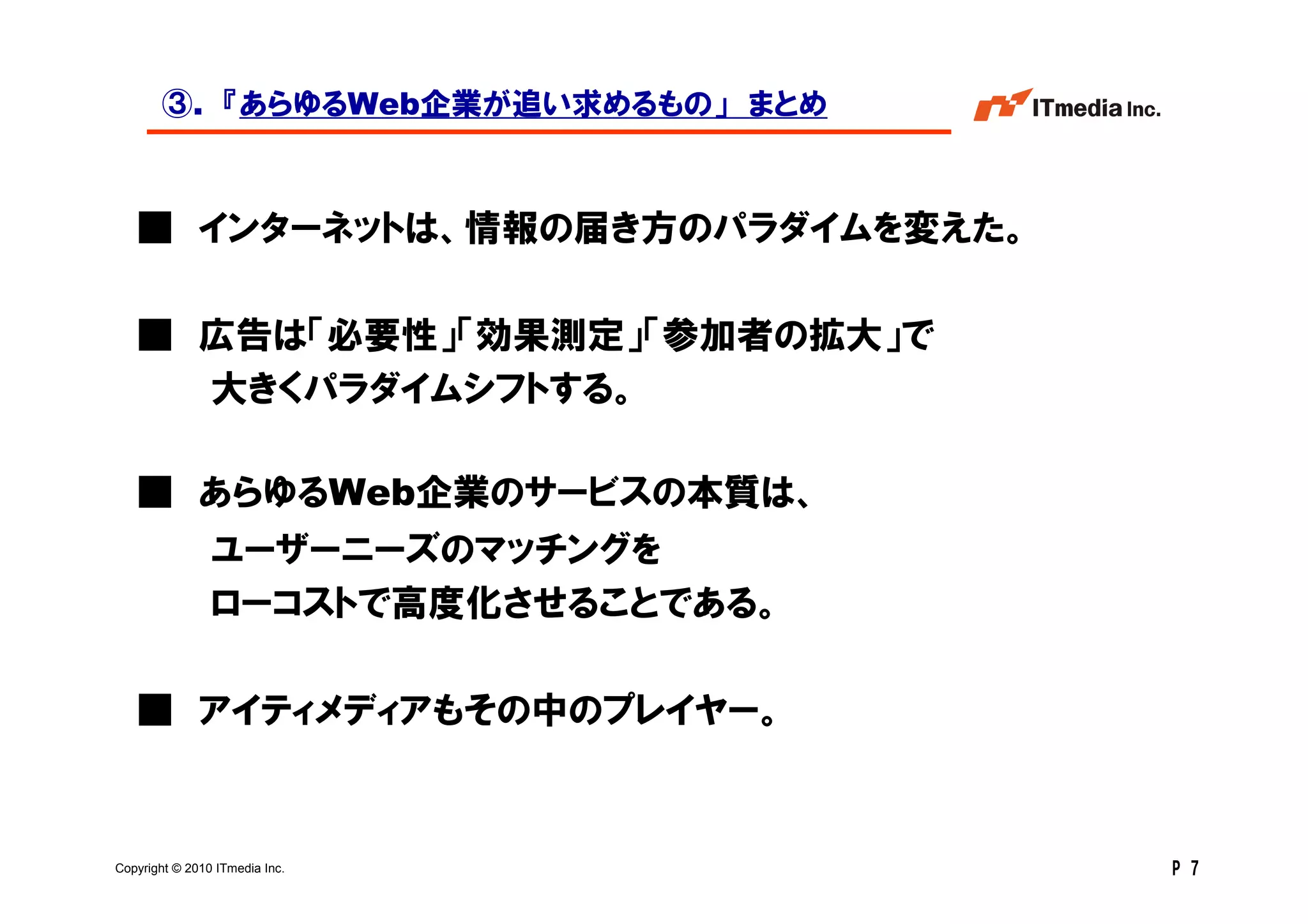 ③. 『あらゆるWeb企業が追い求めるもの」 まとめ



   ■ インターネットは、情報の届き方のパラダイムを変えた。

   ■ 広告は「必要性」「効果測定」「参加者の拡大」で
     大きくパラダイムシフトする。

   ■ あらゆるWeb企業のサービスの本質は、
                ユーザーニーズのマッチングを
                ローコストで高度化させることである。

   ■ アイティメディアもその中のプレイヤー。



Copyright © 2010 ITmedia Inc.        P 7
 