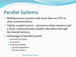 Parallel Systems
 Multiprocessor systems with more than on CPU in
close communication.
 Tightly coupled system – processors share memory and
a clock; communication usually takes place through
the shared memory.
 Advantages of parallel system:
 Increased throughput
 Economical
 Increased reliability
 graceful degradation
 fail-soft systems
Operating System Concepts
 
