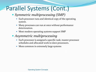 Parallel Systems (Cont.)
 Symmetric multiprocessing (SMP)
 Each processor runs and identical copy of the operating
system.
 Many processes can run at once without performance
deterioration.
 Most modern operating systems support SMP
 Asymmetric multiprocessing
 Each processor is assigned a specific task; master processor
schedules and allocated work to slave processors.
 More common in extremely large systems
Operating System Concepts
 