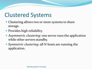 Clustered Systems
 Clustering allows two or more systems to share
storage.
 Provides high reliability.
 Asymmetric clustering: one server runs the application
while other servers standby.
 Symmetric clustering: all N hosts are running the
application.
Operating System Concepts
 