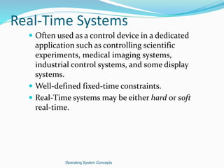 Real-Time Systems
 Often used as a control device in a dedicated
application such as controlling scientific
experiments, medical imaging systems,
industrial control systems, and some display
systems.
 Well-defined fixed-time constraints.
 Real-Time systems may be either hard or soft
real-time.
Operating System Concepts
 
