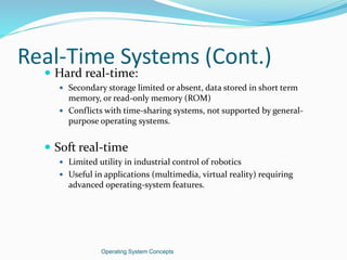 Real-Time Systems (Cont.)
 Hard real-time:
 Secondary storage limited or absent, data stored in short term
memory, or read-only memory (ROM)
 Conflicts with time-sharing systems, not supported by general-
purpose operating systems.
 Soft real-time
 Limited utility in industrial control of robotics
 Useful in applications (multimedia, virtual reality) requiring
advanced operating-system features.
Operating System Concepts
 