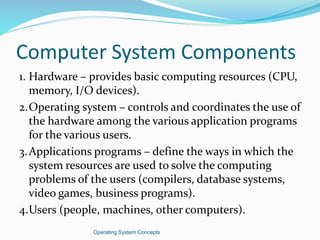 Computer System Components
1. Hardware – provides basic computing resources (CPU,
memory, I/O devices).
2.Operating system – controls and coordinates the use of
the hardware among the various application programs
for the various users.
3.Applications programs – define the ways in which the
system resources are used to solve the computing
problems of the users (compilers, database systems,
video games, business programs).
4.Users (people, machines, other computers).
Operating System Concepts
 