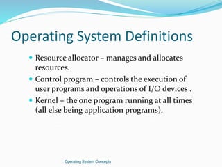 Operating System Definitions
 Resource allocator – manages and allocates
resources.
 Control program – controls the execution of
user programs and operations of I/O devices .
 Kernel – the one program running at all times
(all else being application programs).
Operating System Concepts
 