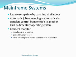 Mainframe Systems
 Reduce setup time by batching similar jobs
 Automatic job sequencing – automatically
transfers control from one job to another.
First rudimentary operating system.
 Resident monitor
 initial control in monitor
 control transfers to job
 when job completes control transfers back to monitor
Operating System Concepts
 