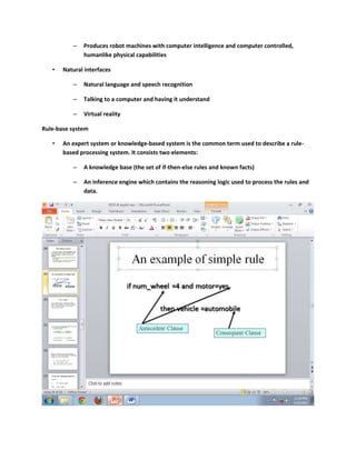 –   Produces robot machines with computer intelligence and computer controlled,
              humanlike physical capabilities

   •   Natural interfaces

          –   Natural language and speech recognition

          –   Talking to a computer and having it understand

          –   Virtual reality

Rule-base system

   •   An expert system or knowledge-based system is the common term used to describe a rule-
       based processing system. It consists two elements:

          –   A knowledge base (the set of if-then-else rules and known facts)

          –   An inference engine which contains the reasoning logic used to process the rules and
              data.
 