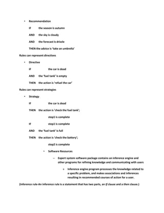 •   Recommendation

        IF      the season is autumn

        AND     the sky is cloudy

        AND     the forecast is drizzle

        THEN the advice is ‘take an umbrella’

Rules can represent directives

    •   Directive

        IF               the car is dead

        AND     the ‘fuel tank’ is empty

        THEN the action is ‘refuel the car’

Rules can represent strategies

    •   Strategy

        IF               the car is dead

        THEN the action is ‘check the fuel tank’;

                         step1 is complete

        IF               step1 is complete

        AND     the ‘fuel tank’ is full

        THEN the action is ‘check the battery’;

                         step2 is complete

                    •    Software Resources

                             –    Expert system software package contains an inference engine and
                                  other programs for refining knowledge and communicating with users

                                      »    Inference engine program processes the knowledge related to
                                           a specific problem, and makes associations and inferences
                                           resulting in recommended courses of action for a user.

(Inference rule-An inference rule is a statement that has two parts, an if clause and a then clause.)
 