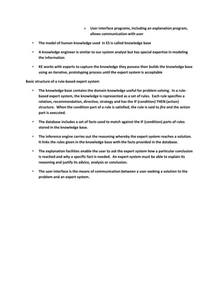»   User interface programs, including an explanation program,
                                        allows communication with user

   •   The model of human knowledge used in ES is called knowledge base

   •   A knowledge engineer is similar to our system analyst but has special expertise in modeling
       the information

   •   KE works with experts to capture the knowledge they possess then builds the knowledge base
       using an iterative, prototyping process until the expert system is acceptable

Basic structure of a rule-based expert system

   •   The knowledge base contains the domain knowledge useful for problem solving. In a rule-
       based expert system, the knowledge is represented as a set of rules. Each rule specifies a
       relation, recommendation, directive, strategy and has the IF (condition) THEN (action)
       structure. When the condition part of a rule is satisfied, the rule is said to fire and the action
       part is executed.

   •   The database includes a set of facts used to match against the IF (condition) parts of rules
       stored in the knowledge base.

   •   The inference engine carries out the reasoning whereby the expert system reaches a solution.
       It links the rules given in the knowledge base with the facts provided in the database.

   •   The explanation facilities enable the user to ask the expert system how a particular conclusion
       is reached and why a specific fact is needed. An expert system must be able to explain its
       reasoning and justify its advice, analysis or conclusion.

   •   The user interface is the means of communication between a user seeking a solution to the
       problem and an expert system.
 