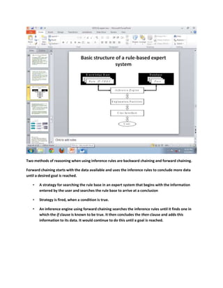 Two methods of reasoning when using inference rules are backward chaining and forward chaining.

Forward chaining starts with the data available and uses the inference rules to conclude more data
until a desired goal is reached.

   •   A strategy for searching the rule base in an expert system that begins with the information
       entered by the user and searches the rule base to arrive at a conclusion

   •   Strategy is fired, when a condition is true.

   •   An inference engine using forward chaining searches the inference rules until it finds one in
       which the if clause is known to be true. It then concludes the then clause and adds this
       information to its data. It would continue to do this until a goal is reached.
 